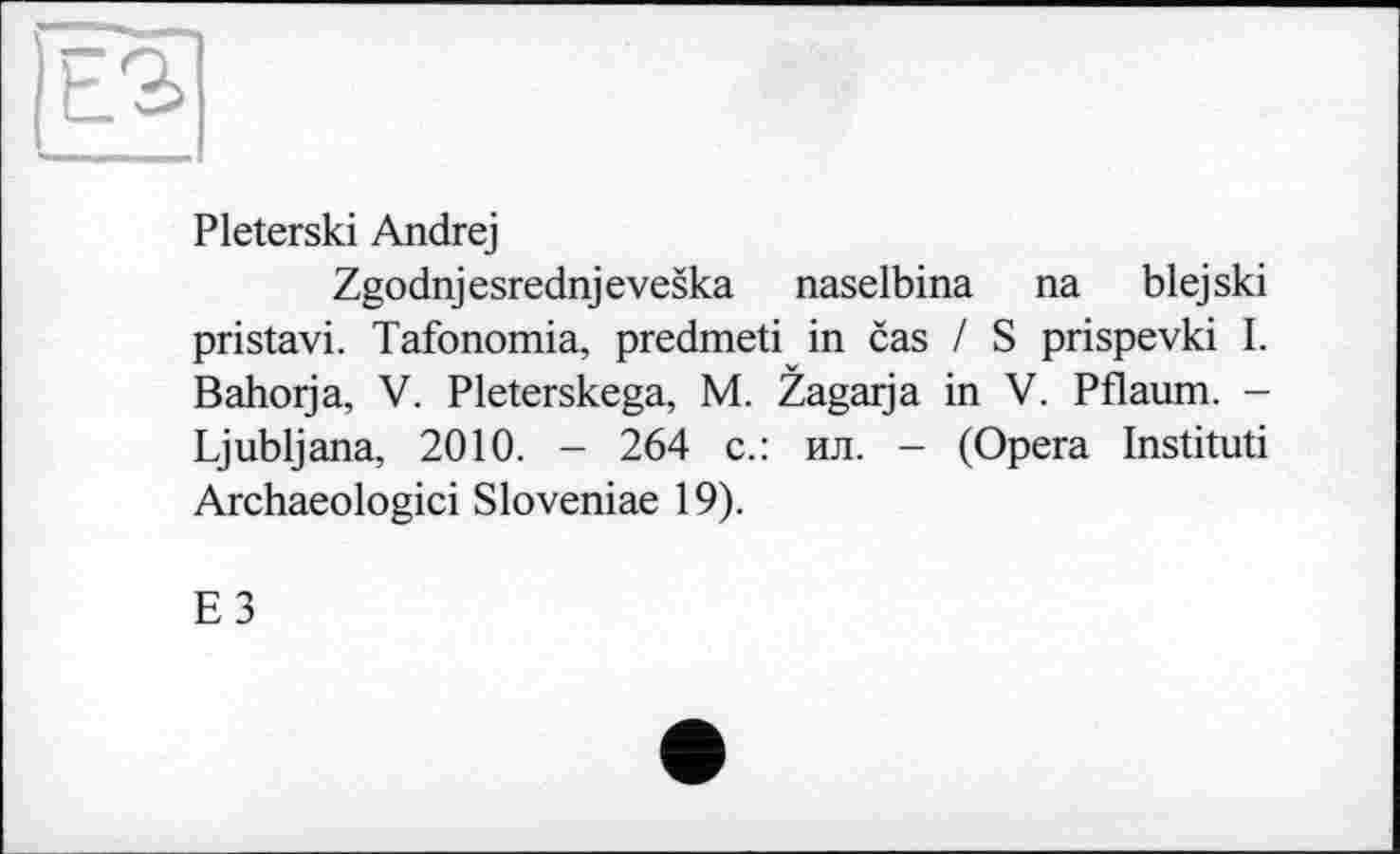 ﻿Pleterski Andrej
Zgodnjesrednjeveska naselbina na blejski pristavi. Tafonomia, predmeti in cas / S prispevki I. Bahorja, V. Pleterskega, M. Zagarja in V. Pflaum. -Ljubljana, 2010. - 264 с.: ил. - (Opera Instituti Archaeologici Sloveniae 19).
E3